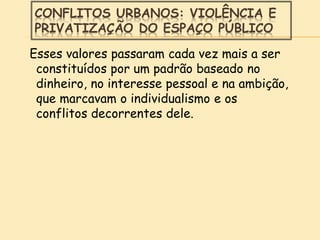 CONFLITOS URBANOS: VIOLÊNCIA E
PRIVATIZAÇÃO DO ESPAÇO PÚBLICO
Esses valores passaram cada vez mais a ser
constituídos por um padrão baseado no
dinheiro, no interesse pessoal e na ambição,
que marcavam o individualismo e os
conflitos decorrentes dele.
 
