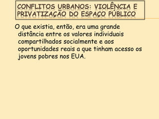 CONFLITOS URBANOS: VIOLÊNCIA E
PRIVATIZAÇÃO DO ESPAÇO PÚBLICO
O que existia, então, era uma grande
distância entre os valores individuais
compartilhados socialmente e aos
oportunidades reais a que tinham acesso os
jovens pobres nos EUA.
 