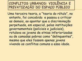 CONFLITOS URBANOS: VIOLÊNCIA E
PRIVATIZAÇÃO DO ESPAÇO PÚBLICO
Uma terceira teoria, a “teoria do rótulo”, no
entanto, foi concebida e passou a criticar
as demais, ao apontar que a discriminação
perpetuada, em especial, pelas instituições
governamentais (policiais e judiciais),
rotulava os jovens de etnias inferiorizadas
ou de camadas pobres como “delinquentes”,
mesmo que eles fossem apenas jovens
vivendo os conflitos comuns a essa idade.
 
