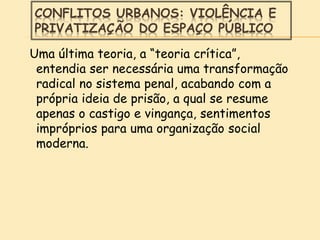 CONFLITOS URBANOS: VIOLÊNCIA E
PRIVATIZAÇÃO DO ESPAÇO PÚBLICO
Uma última teoria, a “teoria crítica”,
entendia ser necessária uma transformação
radical no sistema penal, acabando com a
própria ideia de prisão, a qual se resume
apenas o castigo e vingança, sentimentos
impróprios para uma organização social
moderna.
 