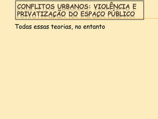 CONFLITOS URBANOS: VIOLÊNCIA E
PRIVATIZAÇÃO DO ESPAÇO PÚBLICO
Todas essas teorias, no entanto
 