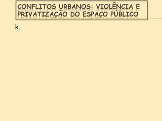 CONFLITOS URBANOS: VIOLÊNCIA E
PRIVATIZAÇÃO DO ESPAÇO PÚBLICO
k.
 