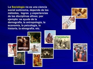 La  Sociología  no es una ciencia social autónoma, depende de los métodos,  logros  y experiencias de las disciplinas afines; por ejemplo: se ayuda de la demografía, la antropología, la economía, la psicología, la historia, la etnografía, etc.  