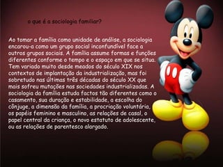 o que é a sociologia familiar?


Ao tomar a família como unidade de análise, a sociologia
encarou-a como um grupo social inconfundível face a
outros grupos sociais. A família assume formas e funções
diferentes conforme o tempo e o espaço em que se situa.
Tem variado muito desde meados do século XIX nos
contextos de implantação da industrialização, mas foi
sobretudo nas últimas três décadas do século XX que
mais sofreu mutações nas sociedades industrializadas. A
sociologia da família estuda factos tão diferentes como o
casamento, sua duração e estabilidade, a escolha do
cônjuge, a dimensão da família, a procriação voluntária,
os papéis feminino e masculino, as relações de casal, o
papel central da criança, o novo estatuto de adolescente,
ou as relações de parentesco alargado.
 