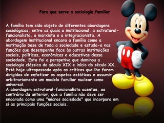 Para que serve a sociologia familiar


A família tem sido objeto de diferentes abordagens
sociológicas, entre as quais a institucional, a estrutural-
funcionalista, a marxista e a integracionista. A
abordagem institucional encara a família como a
instituição base de toda a sociedade e estuda-a nas
funções que desempenha face às outras instituições
sociais, políticas, económicas e educativas dessa
sociedade. Esta foi a perspetiva que dominou a
sociologia clássica do século XIX e início do século XX.
Está hoje ultrapassada após as críticas que lhe foram
dirigidas de enfatizar os aspetos estáticos e assumir
arbitrariamente um modelo familiar nuclear como
universal.
A abordagem estrutural-funcionalista acentua, ao
contrário da anterior, que a família não deve ser
encarada como uma "micros sociedade" que incorpora em
si as principais funções sociais.
 
