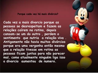 Porque cada vez há mais divórcio?


Cada vez a mais divorcio porque as
pessoas se desrespeitam e fazem as
relações caírem na rotina, depois
cansam-se um do outro , perdem o
sentimento que nutria a relação viva .
Antigamente não havia muitos divórcios
porque era uma vergonha então mesmo
que a relação tivesse em rotina as
pessoas ficam juntas para não parecer
mal, como atualmente ninguém liga isso
o divorcio aumentou de numero.
 
