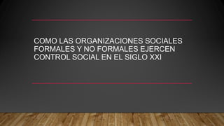 COMO LAS ORGANIZACIONES SOCIALES
FORMALES Y NO FORMALES EJERCEN
CONTROL SOCIAL EN EL SIGLO XXI
 
