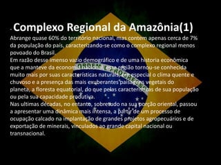 Complexo Regional da Amazônia(1)

Abrange quase 60% do território nacional, mas contem apenas cerca de 7%
da população do país, caracterizando-se como o complexo regional menos
povoado do Brasil.
Em razão desse imenso vazio demográfico e de uma historia econômica
que a manteve da economia nacional, essa região tornou-se conhecida
muito mais por suas características naturais, em especial o clima quente e
chuvoso e a presença das mais exuberantes paisagens vegetais do
planeta, a floresta equatorial, do que pelas características de sua população
ou pela sua capacidade produtiva.
Nas ultimas décadas, no entanto, sobretudo na sua porção oriental, passou
a apresentar uma dinâmica mais intensa, a partir de um processo de
ocupação calcado na implantação de grandes projetos agropecuários e de
exportação de minerais, vinculados ao grande capital nacional ou
transnacional.

 