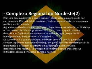 - Complexo Regional do Nordeste(2)
Com uma área equivalente a pouco mais de 15% do país e uma população que
corresponde a 25% do total de brasileiros, pode ser caracterizada como uma área
medianamente povoada.
A grande questão do complexo nordestino não reside na sua extensão territorial ou
no seu numero de habitantes, nem no seu quadro natural, que é bastante
diversificado. O principal elemento caracterizador da região, o que lhe dá
homogeneidade, é o quadro social e econômico.
De todo o Brasil, o complexo nordestino é, sem duvida, a porção que mais se
caracteriza por uma economia tradicional, em que os entraves à modernização são
muito fortes e dificultam ao extremo uma aceleração da dinâmica do
desenvolvimento regional. Tal situação fica evidente quando analisam seus
indicadores sociais, bem abaixo da média nacional.

 