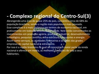 - Complexo regional do Centro-Sul(3)
Abrangendo uma área de quase 25% do país, concentra cerca de 68% da
população brasileira, sendo a região mais populosa e mais povoada.
Esse complexo é o mais dinâmico em termos de economia nacional, em
praticamente em todos os setores de atividade. Nele estão concentrados os
investimentos em produção agrária, produção industrial, desenvolvimento
tecnológico, pesquisa cientifica, infra-estrutura, transportes e energia.
Assim como serviços, as atividades financeiras e as sedes das grades
empresas de capital nacional e estrangeiro.
Por isso é a região brasileira na qual se concentra a maior parte da renda
nacional e oferece em media, as melhores condições de vida a seus
habitantes.

 