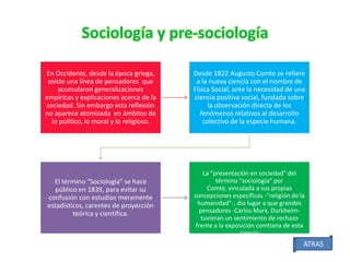 Sociología y pre-sociología
En Occidente, desde la época griega,
existe una línea de pensadores que
acumularon generalizaciones
empíricas y explicaciones acerca de la
sociedad. Sin embargo esta reflexión
no aparece atomizada en ámbitos de
lo político, lo moral y lo religioso.

El término "Sociología" se hace
público en 1839, para evitar su
confusión con estudios meramente
estadísticos, carentes de proyección
teórica y científica.

Desde 1822 Augusto Comte se refiere
a la nueva ciencia con el nombre de
Física Social, ante la necesidad de una
ciencia positiva social, fundada sobre
la observación directa de los
fenómenos relativos al desarrollo
colectivo de la especie humana.

La "presentación en sociedad" del
término "sociología" por
Comte, vinculada a sus propias
concepciones específicas -"religión de la
humanidad"-, dio lugar a que grandes
pensadores -Carlos Marx, Durkheimtuvieran un sentimiento de rechazo
frente a la exposición comtiana de esta
ciencia

ATRAS

 