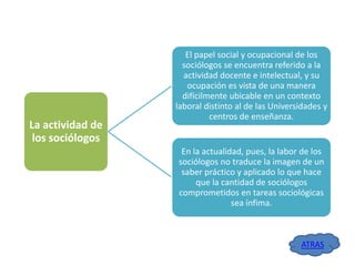 La actividad de
los sociólogos

El papel social y ocupacional de los
sociólogos se encuentra referido a la
actividad docente e intelectual, y su
ocupación es vista de una manera
difícilmente ubicable en un contexto
laboral distinto al de las Universidades y
centros de enseñanza.

En la actualidad, pues, la labor de los
sociólogos no traduce la imagen de un
saber práctico y aplicado lo que hace
que la cantidad de sociólogos
comprometidos en tareas sociológicas
sea ínfima.

ATRAS

 