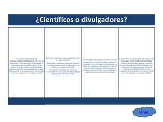 ¿Científicos o divulgadores?

La considerable amplitud de
iniciativas, estudios, publicaciones, etc., que se
hacen bajo el rótulo genérico de sociología, ha
dado lugar a que la sistematización de las
fuentes de esta disciplina resulte una tarea
bastante compleja, lo que supone que la labor
intelectual de los sociólogos continúe teniendo
un fuerte componente de amplia erudición.

Los factores que hacen más compleja esta labor
son de dos ordenes:

Sin embargo el sociólogo se enfrenta con una
ambivalencia en cuanto a su papel: ¿científico o
de carácter cuantitativo, debido al aumento
divulgador? Unos no dudan en desempeñar su
considerable que cada año se produce en la
labor de divulgadores, presentando lo que no
literatura sociológica disponible;
son sino meras opiniones políticas o juicios
de carácter cualitativo, por la falta de
valorativos muy personales, como verdaderos y
acotamiento en los procesos de selectividad en
avalados por el conocimiento sociológico
comparación con otras ciencias.

A partir de la concurrencia de este conjunto de
situaciones, parece evidente que el trabajo
actual de los sociólogos debiera orientarse
hacia la búsqueda de un difícil equilibrio entre
las aspiraciones excesivamente utópicas y
ambiciosas, y la fácil tendencia a la
trivialidad, así como evitar el enclaustramiento
dentro de la propia comunidad científica..

ATRAS

 