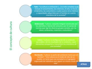 El concepto de cultura

Tylor: "La cultura o civilización [...] es todo complejo que
incluye el conocimiento, las creencias, el arte, la moral,
el derecho, las costumbres y cuales quiera otros hábitos
y capacidades adquiridos por el hombre en cuanto
miembros de la sociedad"

Malinowski: "cultura: conjunto integral constituido por
los utensilios y bienes de consumo, por el cuerpo de
normas que rige los diversos grupos sociales, por las
ideas y artesanías, creencias y costumbres".

Linton: "cultura: la configuración de la conducta
aprendida y de los resultados de la conducta, cuyos
elementos comparten y transmiten los miembros de
una sociedad".

Herskovits: "cultura: la parte del ambiente hecha por el
hombre". "Una cultura es el modo de vida de un
pueblo, en tanto que una sociedad es el agregado
organizado de individuos que siguen un mismo modo de
vida".

ATRAS

 