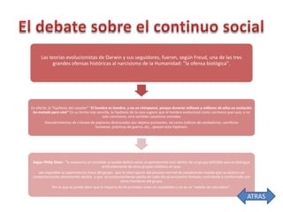 Las teorías evolucionistas de Darwin y sus seguidores, fueron, según Freud, una de las tres
grandes ofensas históricas al narcisismo de la Humanidad: "la ofensa biológica".

En efecto, la "hipótesis del cazador" “El hombre es hombre, y no un chimpancé, porque durante millones y millones de años en evolución
ha matado para vivir” En su forma más sencilla, la hipótesis de la caza sugiere que el hombre evolucionó como carnívoro que caza, y no
solo carnívoros, sino también cazadores armados
Descubrimientos de cráneos de papiones destrozados por objetos punzantes, así como indicios de canibalismo, sacrificios
humanos, prácticas de guerra, etc., apoyan esta hipótesis.

Según Philip Slater: "la existencia en sociedad se puede definir como un permanente vivir dentro de un grupo definible que se distingue
profundamente de otros grupos similares en que:
sea imposible la supervivencia fuera del grupo; que la interrupción del proceso normal de socialización impida que se alcance un
comportamiento plenamente adulto; y que el comportamiento adulto de cada día se encuentre limitado, controlado y conformado por
otros miembros del grupo,
Por lo que se puede decir que la mayoría de los primates viven en sociedades y no es un "estado de naturaleza".

ATRAS

 
