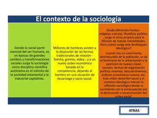 El contexto de la sociología

Siendo lo social parte
esencial del ser humano, es
en épocas de grandes
cambios y transformaciones
sociales surge la sociología
como disciplina científica
autónoma en el tránsito de
la sociedad estamental a la
industrial-capitalista.

Desde diferentes frentes religioso, cultural, filosófico, político, surge el clima propicio para la
difusión de nuevas mentalidades.
Pero ¿cómo surge este desbloqueo
Millones de hombres asisten a
ideológico?

la disolución de las formas
tradicionales de relación familia, gremio, aldea-, y a un
nuevo orden económico
basado en la
competencia, dejando al
hombre en una situación de
desarraigo y vacío social.

cuando hay un crecimiento
desmesurado de la población, se da
el fenómeno de la urbanización y la
aparición de nuevas clases
sociales, formas de organización
política, inventos, descubrimientos,
órdenes económicos nuevos, etc.
Este orden-desorden social y el
contexto ideológico marcan la
reflexión sociológica desde su
nacimiento con la preocupación por
la destrucción y reconstrucción del
orden social.

ATRAS

 