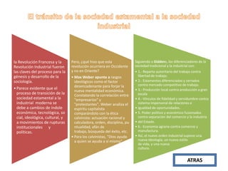 la Revolución Francesa y la
Revolución Industrial fueron
las claves del proceso para la
génesis y desarrollo de la
sociología.
• Parece evidente que el
proceso de transición de la
sociedad estamental a la
industrial moderna se
debe a cambios de índole
económica, tecnológica, so
cial, ideológica, cultural, y
a movimientos de rupturas
institucionales y
políticas.

Pero, ¿qué hizo que esta
revolución ocurriera en Occidente
y no en Oriente?
• Max Weber apunta a rasgos
ideológicos como el factor
desencadenante para forjar la
nueva mentalidad económica.
Constatando la correlación entre
"empresarios" y
"protestantes", Weber analiza el
espíritu capitalista
comparándolo con la ética
calvinista: actuación racional y
calculadora, orden, disciplina, pu
ntualidad, afán de
trabajo, búsqueda del éxito, etc.
• Para los calvinistas, "Dios ayuda
a quien se ayuda a sí mismo"

Siguiendo a Giddens, los diferenciadores de la
sociedad tradicional y la industrial son:
• 1.- Reparto autoritario del trabajo contra
libertad de trabajo.
• 2.- Estamentos diferenciados y cerrados
contra mercado competitivo de trabajo.
• 3.- Producción local contra producción a gran
escala
• 4.- Vínculos de fidelidad y servidumbre contra
sistema impersonal de relaciones e
• igualdad de oportunidades.
• 5. Poder político y económico fusionados
contra separación del comercio y la industria
• del Estado.
• 6.- Economía agraria contra comercio y
manufactura.
• Así, el nuevo orden industrial supone una
nueva ideología, un nuevo estilo
de vida, y una nueva
cultura.

ATRAS

 