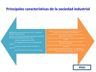 Principales características de la sociedad industrial

Aron define la sociedad industrial como la "sociedad en
donde la industria, la gran
industria, sería la forma de producción más característica".
Para él, las características serían cuatro:
a) empresa separada de la familia;
b) compleja división humana y tecnológica del
trabajo;
c) empresa con gran capital renovable y en
expansión

d) concentración obrera en el lugar de trabajo.

Moore menciona que la transición es más rápida si la cultura
preexistente tiene las siguientes características:
a) sistema familiar que acentúe incentivos individuales hacia el
trabajo, ahorro e inversión.
b) estructura social relativamente abierta, orientada hacia la igualdad
de trato.
c) valores éticos y religiosos favorables al incremento económico e
innovaciones científicas.
d) sistema legal que defienda el desarrollo económico y el derecho de
propiedad.
e) fuerte organización gubernamental central con capacidad para
favorecer el desarrollo económico, sobre todo en el mercado nacional
(ferrocarriles, minas, siderurgia, etc.)

ATRAS

 