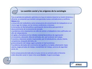 La cuestión social y los orígenes de la sociología
Tras un período de exaltación optimista en el que el sistema industrial se mostró dinámico y
eficiente, se comprobó que también este generaba nuevas contradicciones y conflictos.
Watson cita:
a) desarrollo del sindicalismo como consecuencia de concentración de trabajadores en un
mismo lugar de trabajo, con las mismas condiciones e intereses.
b) demandas de libertad política y participación democrática para permitir el
desenvolvimiento de la economía de mercado.
c) problemas entre empresarios con afán de control, y trabajadores más cualificados con
afán de independencia.
d) rigidez y formalismo en los métodos racional-burocráticos de organización
e) monotonía, alienación, falta de estímulos, etc., por la división del trabajo.
f) anomía y relaciones sociales impersonales, por el individualismo, cálculo, interés,
competencia, búsqueda del éxito, etc.
g) desmotivación del trabajo según aumente el nivel económico.
h) problemas derivados del crecimiento demográfico y la rápida urbanización: bajos
salarios, largas jornadas de trabajo, inestabilidad del trabajo, carencia de seguridad
social, etc.
Como consecuencia de todo esto, la nueva ciencia se centraría sobre el binomio
orden-desorden social: la "gran crisis social (Comte). Surge la sociología.

ATRAS

 