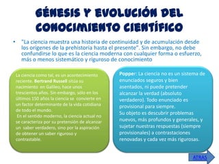 Génesis y evolución del
conocimiento científico
• "La ciencia muestra una historia de continuidad y de acumulación desde
los orígenes de la prehistoria hasta el presente". Sin embargo, no debe
confundirse lo que es la ciencia moderna con cualquier forma o esfuerzo,
más o menos sistemático y riguroso de conocimiento
La ciencia como tal, es un acontecimiento
reciente. Bertrand Russell sitúa su
nacimiento en Galileo, hace unos
trescientos años. Sin embargo, sólo en los
últimos 150 años la ciencia se convierte en
un factor determinante de la vida cotidiana
de todo el mundo.
En el sentido moderno, la ciencia actual no
se caracteriza por su pretensión de alcanzar
un saber verdadero, sino por la aspiración
de obtener un saber riguroso y
contrastable.

Popper: La ciencia no es un sistema de
enunciados seguros y bien
asentados, ni puede pretender
alcanzar la verdad (absoluto
verdadero). Todo enunciado es
provisional para siempre.
Su objeto es descubrir problemas
nuevos, más profundos y generales, y
sujetar nuestras respuestas (siempre
provisionales) a contrastaciones
renovadas y cada vez más rigurosas.
ATRAS

 