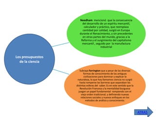 Needham mencionó que la consecuencia
del desarrollo de un espíritu mercantil,
calculador y práctico, que reemplaza
cantidad por calidad, surgió en Europa
durante el Renacimiento, y sin precedentes
en otras partes del mundo, gracias a la
Reforma y el surgimiento del capitalismo
mercantil , seguido por la manufactura
industrial

Los presupuestos
de la ciencia
Subraya Farrington que a pesar de las diversas
formas de conocimiento de las antiguas
civilizaciones para dominar y explicar la
naturaleza, lo que hoy llamamos ciencia no surgió
hasta romperse las barreras que separaban las
distintas esferas del saber. Es en este sentido que la
Revolución Francesa y la mentalidad burguesa
juegan un papel fundamental rompiendo con el
viejo orden tradicional, y definiendo nuevas
relaciones sociales y nuevos enfoques en los
métodos de análisis y conocimiento.

ATRAS

 