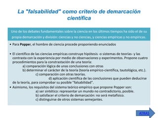La "falsabilidad" como criterio de demarcación
científica
Uno de los debates fundamentales sobre la ciencia en los últimos tiempos ha sido el de su
propia demarcación y división: ciencias y no ciencias, y ciencias empíricas y no empíricas.
• Para Popper, el hombre de ciencia procede proponiendo enunciados
• El científico de las ciencias empíricas construye hipótesis -o sistemas de teorías- y las
contrasta con la experiencia por medio de observaciones y experimentos. Propone cuatro
procedimientos para la constrastación de una teoría:
a) comparación lógica de unas conclusiones con otras
b) determinar el carácter de la teoría (teoría empírico-científica, tautológica, etc.).
c) comparación con otras teorías.
d) aplicación científica de las conclusiones que pueden deducirse
de la teoría, para comprobar su posible "falsabilidad".
• Asimismo, los requisitos del sistema teórico empírico que propone Popper son:
a) ser sintético: representar un mundo no contradictorio, posible.
b) satisfacer el criterio de demarcación: no será metafísico.
c) distinguirse de otros sistemas semejantes.

ATRAS

 