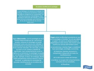 El carácter científico de la sociología
Lo que distingue a la ciencia es el método. Sin
embargo, la existencia de distintos enfoques o
paradigmas antagónicos no compartidos, con
distintas propuestas metodológicas, hace
compleja la aplicación del método, y muchas
de las técnicas empleadas serán distintas a las
de las de las mayorías de las ciencias
(física, etc.).

Según Abercrombie, si en la sociología se ve al
hombre determinado por las estructuras
sociales, entonces la sociología se puede
interpretar como una ciencia con métodos y
procedimientos en principio semejantes a los
de las ciencias naturales. Por otro lado, si se le
ve como un ser creativo y dotado de
significado, cuyo comportamiento social se
origina en su conciencia, la sociología no puede
ser una disciplina científica en el mismo sentido
que, por ejemplo, la física. Sin embargo, desde
ambas perspectivas (ciencia natural o ciencia
humana), se defenderá la necesidad de
proceder científicamente en el análisis de la
sociedad

Piaget señala la dificultad consistente en que
en la sociología, el hombre "es a la vez objeto
y sujeto", lo cual es un obstáculo para la
objetividad en esta ciencia. Este mismo autor
clasifica las ciencias del hombre como:
a) nemotécnicas: intentan llegar a establecer
leyes (psicología, sociología, economía).
b) históricas: intentan reconstruir y
comprender el desarrollo de todas las
manifestaciones
de la vida social a través del tiempo.
c) jurídicas: se ocupan del comportamiento
normativo de las sociedades.
d) filosóficas.

ATRAS

 