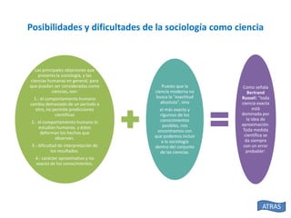 Posibilidades y dificultades de la sociología como ciencia

Las principales objeciones que
presenta la sociología, y las
ciencias humanas en general, para
que puedan ser consideradas como
ciencias, son:
1.- el comportamiento humano
cambia demasiado de un período a
otro, no permite predicciones
científicas
2.- el comportamiento humano lo
estudian humanos, y éstos
deforman los hechos que
observan.
3.- dificultad de interpretación de
los resultados.

Puesto que la
ciencia moderna no
busca la "exactitud
absoluta", sino

el más exacto y
riguroso de los
conocimientos
posibles, nos
encontramos con
que podemos incluir
a la sociología
dentro del conjunto
de las ciencias.

Como señala
Bertrand
Russell: "toda
ciencia exacta
está
dominada por
la idea de
aproximación.
Toda medida
científica se
da siempre
con un error
probable".

4.- carácter aproximativo y no
exacto de los conocimientos.

ATRAS

 