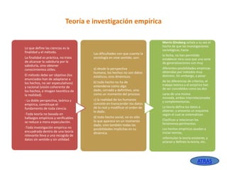 Teoría e investigación empírica

Lo que define las ciencias es la
finalidad y el método.

La finalidad es práctica, no trata
de alcanzar la sabiduría por la
sabiduría, sino obtener
conocimientos útiles.
El método debe ser objetivo (los
enunciados han de adaptarse a
los hechos, no ser especulativos)
y racional (visión coherente de
los hechos, e imagen teorética de
la realidad).
- La doble perspectiva, teórica y
empírica, constituye el
fundamento de toda ciencia.
-Toda teoría no basada en
hallazgos empíricos y verificables
se reduce a mera especulación.
-Toda investigación empírica no
encuadrada dentro de una teoría
relevante lleva a una recogida de
datos sin sentido y sin utilidad.

Morris Ginsberg señala a su vez el
hecho de que las investigaciones
sociológicas, hasta

Las dificultades con que cuenta la
sociología en este sentido, son:

la fecha, no han permitido
establecer otra cosa que una serie
de generalizaciones con muy

a) desde la perspectiva
humana, los hechos no son datos
estáticos, sino dinámicos.

diferentes posibilidades empíricas
obtenidas por métodos muy
distintos. Sin embargo, a pesar

b) todo hecho no ha de
entenderse como algo
dado, cerrado y definitivo, sino
como un momento del proceso.

de las diferencias de criterios, el
trabajo teórico y el empírico han
de ser concebidos como las dos

c) la realidad de los humanos
consiste en transcender los datos
de lo real y modificar el orden de
lo dado.
d) todo hecho social, no es sólo
lo que aparece en un momento
dado, sino también todas las
posibilidades implícitas en su
dinámica.

caras de una misma
moneda, ambas interrelacionadas
y complementarias.

La teoría define los datos a
obtener, y presenta un esquema
según el cual se sistematizan.
Clasifican y relacionan los
fenómenos pertinentes.
Los hechos empíricos ayudan a
iniciar teorías,
reformulan la teoría existente, y
aclaran y definen la teoría, etc.

ATRAS

 