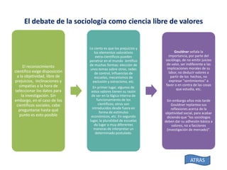 El debate de la sociología como ciencia libre de valores

El reconocimiento
científico exige disposición
a la objetividad, libre de
prejuicios, inclinaciones y
simpatías a la hora de
seleccionar los datos para
la investigación. Sin
embargo, en el caso de los
científicos sociales, cabe
preguntarse hasta qué
punto es esto posible

Lo cierto es que los prejuicios y
los elementos valorativos
extra-científicos pueden
penetrar en el mundo ientífico
de muchas formas: elección de
unos temas sobre otros, redes
de control, influencias de
escuelas, mecanismos de
exclusión y ostracismo, etc.
En primer lugar, algunos de
estos valores tienen su razón
de ser en la lógica interna de
funcionamiento de los
científicos; otros son
introducidos desde fuera en
forma de estímulos
económicos, etc. En segundo
lugar, la pluralidad de escuelas
da lugar a muy diferentes
maneras de interpretar un
determinado postulado.

Gouldner señala la
importancia, por parte del
sociólogo, de no emitir juicios
de valor, ser indiferente a las
implicaciones morales de su
labor, no deducir valores a
partir de los hechos, no
expresar "sentimientos" a
favor o en contra de las cosas
que estudia, etc.
Sin embargo años más tarde
Gouldner replantea sus
reflexiones acerca de la
objetividad social, para acabar
diciendo que "los sociólogos
deben dar su adhesión básica a
valores, no a facciones
(investigación de mercado)".

ATRAS

 