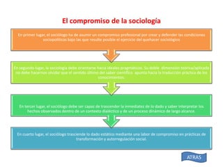 El compromiso de la sociología
En primer lugar, el sociólogo ha de asumir un compromiso profesional por crear y defender las condiciones
sociopolíticas bajo las que resulte posible el ejercicio del quehacer sociológico

En segundo lugar, la sociología debe orientarse hacia ideales pragmáticos. Su doble dimensión teórica/aplicada
no debe hacernos olvidar que el sentido último del saber científico apunta hacia la traducción práctica de los
conocimientos.

En tercer lugar, el sociólogo debe ser capaz de trascender la inmediatez de lo dado y saber interpretar los
hechos observados dentro de un contexto dialéctico y de un proceso dinámico de largo alcance.

En cuarto lugar, el sociólogo trasciende lo dado estático mediante una labor de compromiso en prácticas de
transformación y autorregulación social.

ATRAS

 