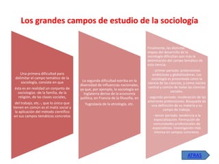 Los grandes campos de estudio de la sociología
Finalmente, las distintas
etapas del desarrollo de la
sociología dificultan aún más la
delimitación del campo temático de
esta ciencia:

Una primera dificultad para
delimitar el campo temático de la
sociología, consiste en que
ésta es en realidad un conjunto de
sociologías -de la familia, de la
religión, de las clases sociales,
del trabajo, etc.-, que lo único que
tienen en común es el matiz social y
la aplicación del método científico
en sus campos temáticos concretos

La segunda dificultad estriba en la
diversidad de influencias nacionales,
ya que, por ejemplo, la sociología en
Inglaterra deriva de la economía
política, en Francia de la filosofía, en
Yugoslavia de la etnología, etc.

- primer período: pretensiones
ambiciosas y globalizadoras. Las
sociología es presentada como la
ciencia de las ciencias, y como núcleo
central y común de todas las ciencias
sociales.
- segundo período: moderación de las
anteriores pretensiones. Búsqueda de
una definición de su materia y su
campo de trabajo.
- tercer período: tendencia a la
especialización. Formación de
comunidades profesionales de
especialistas. Investigación más
intensa en campos concretos.

ATRAS

 