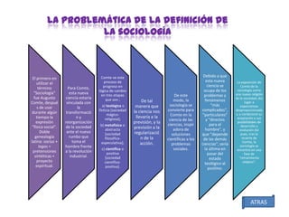 La problemática de la definición de
la sociología

El primero en
utilizar el
término
"Sociología"
fue Augusto
Comte, despué
s de usar
durante algún
tiempo la
expresión
"física social".
Doble
genealogía
latina: socius +
logos =
pretensiones
sintéticas +
proyecto
espiritual.

Para Comte,
esta nueva
ciencia estaría
vinculada con
la
transformació
ny
reorganización
de la sociedad
ante el nuevo
rumbo que
toma el
hombre frente
a la revolución
industrial.

Comte ve este
proceso de
progreso en
lógica de cambio
en tres etapas
que son ;
a) teológica o
ficticia [sociedad
mágicoreligiosa];
b) metafísica o
abstracta
[sociedad
filosóficaespeculativa];
c) científica o
positiva
[sociedad
científicopositiva].

De tal
manera que
la ciencia nos
llevaría a la
previsión, y la
previsión a la
regularizació
n de la
acción.

De este
modo, la
sociología se
convierte para
Comte en la
ciencia de las
ciencias, inspir
adora de
soluciones
científicas a los
problemas
sociales.

Debido a que
esta nueva
ciencia se
ocupa de los
problemas y
fenómenos
"más
complicados",
"particulares"
y "directos
para el
hombre", y
que "depende
de las demás
ciencias", sería
la última en
pasar del
estado
teológico al
positivo.

La exposición de
Comte de la
sociología como
una nueva religión
de la sociedad, dio
lugar a
expectativas
desproporcionada
s, y condicionó su
aceptación y sus
posibilidades de
desarrollo y
evolución Así
pues, tras la
muerte de
Comte, la
sociología se
encontró en una
fase de
"retraimiento
utópico".

ATRAS

 
