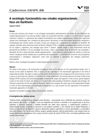 www.ebape.fgv.br/cadernosebape Volume II – Número 2 – Julho 2004
A sociologia funcionalista nos estudos organizacionais:
foco em Durkheim.
Augusto Cabral*
Resumo
O tema que estrutura este ensaio é o da sociologia funcionalista, particularmente em termos de sua influência nos
estudos organizacionais. O seu foco de análise é duplo. Em um primeiro momento, as obras de Durkheim. Em um segundo
momento, o impacto e a supremacia dos enfoques funcionalistas nos estudos organizacionais. Embora seus segmentos
estejam inter-relacionados, ele é composto de quatro partes. Na primeira, é feita uma análise histórica da emergência e
sistematização das ciências sociais, de modo a traçar sua evolução até o surgimento dos trabalhos de Durkheim. Na
segunda, tomando como referencial a obra de Burrell e Morgan (1979), é estudado o paradigma funcionalista em termos
de sua origem e expoentes, com destaque para Comte e Spencer, visando chegar a uma compreensão inicial do
pensamento de Durkheim e de sua sociologia. Na terceira, a vida e as principais obras de Durkheim são sumariadas e
discutidas. Por fim, o status atual dos estudos organizacionais − vistos como um conjunto impreciso, elástico e eclético de
teorias e pesquisas sociais voltados para os problemas das organizações − é analisado em termos de seus pressupostos
epistemológicos e ontológicos subjacentes, como meio de explicitar a supremacia dos enfoques positivistas-
funcionalistas.
Palavras-chave: Sociologia Funcionalista; Estudos Organizacionais; Durkhein.
Abstract
The theme of this paper is the functionalist sociology in terms of its influence on the organizational studies. First, it
focuses on the works of Durkheim. Then, it focuses on the supremacy of the functionalist approaches in the field of
organizational studies. The paper is made up of four parts. The first analyzes the emergency of the social sciences in such
a way as to trace back the evolution of the field to the works of Durkheim. The second, based on the works of Burrel and
Morgan (1979), examines the funcionalist paradigm in terms of its origins and expoents. In this section, special emphasis
is given to the works of Comte and Spencer as a means to the understanding of Durkheim’s thought and sociology. The
third part summarizes the life and works of Durkheim. The last part analyzes the status quo of the organizational studies
in terms of their epistemological and ontological assumptions as a way to point out the supremacy of the positivist-
funcionalist approaches in the field.
Keywords: Funcionalist Sociology; Organizational Studies; Durkhein.
A emergência das ciências sociais
Embora desde a antiga Grécia, homens como Sócrates − preocupado com a definição de conceitos, na busca
pela essência das coisas − e Platão − com seu empenho em mostrar o caminho a ser seguido para ir da doxa
(opinião) à episteme (ciência) − tenham buscado um saber mais rigoroso, o conhecimento científico é
relativamente recente. Somente ao procurar o seu próprio caminho, o seu método (já na Idade Moderna), a
ciência se desvincula da filosofia e passa a determinar objetos específicos a serem apreendidos e controlados
com esse método. Em vez de uma ciência, surgem, gradativamente, ciências particulares, com campos mais ou
menos delimitados de pesquisa. Esse avanço ocorreu a partir do século XVII e tem a revolução galileana como
um dos seus marcos.
*
Professor da Universidade Federal do Ceará (UFC). Doutor em Administração pela UFMG. Mestre em Administração pela UECE e Mestre em Educação pela University
of New Hamshire/EEUU. E-mail: cabral@ufc.br.
Artigo recebido em dezembro de 2003 e aceito em fevereiro de 2004.
 