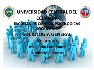 UNIVERSIDAD CENTRAL DEL
ECUADOR
FACULTAD DE CIENCIAS PSICÓLOGICAS
SOCIOLOGÍA

SOCIOLOGÍA GENERAL
Resumen
Msc. Julio Lareimund
Kimberly Guerrero
19C

 