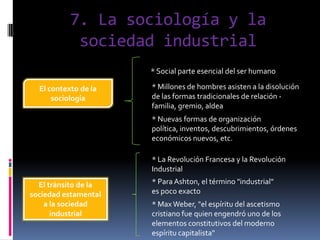 7. La sociología y la
sociedad industrial
* Social parte esencial del ser humano
El contexto de la
sociología

* Millones de hombres asisten a la disolución
de las formas tradicionales de relación familia, gremio, aldea
* Nuevas formas de organización
política, inventos, descubrimientos, órdenes
económicos nuevos, etc.
* La Revolución Francesa y la Revolución
Industrial

El tránsito de la
sociedad estamental
a la sociedad
industrial

* Para Ashton, el término "industrial"
es poco exacto
* Max Weber, "el espíritu del ascetismo
cristiano fue quien engendró uno de los
elementos constitutivos del moderno
espíritu capitalista"

 