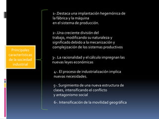 1-.Destaca una implantación hegemónica de
la fábrica y la máquina
en el sistema de producción.

Principales
características
de la sociedad
industrial

2-.Una creciente división del
trabajo, modificando su naturaleza y
significado debido a la mecanización y
complejización de los sistemas productivos
3-. La racionalidad y el cálculo impregnan las
nuevas leyes económicas

4-. El proceso de industrialización implica
nuevas necesidades.
5-. Surgimiento de una nueva estructura de
clases, intensificando el conflicto
y antagonismo social
6-. Intensificación de la movilidad geográfica

 