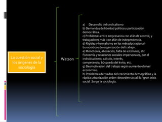 La cuestión social y
los orígenes de la
sociología

Watson

a) Desarrollo del sindicalismo
b) Demandas de libertad política y participación
democrática.
c) Problemas entre empresarios con afán de control, y
trabajadores más con afán de independencia.
d) Rigidez y formalismo en los métodos racionalburocráticos de organización del trabajo.
e) Monotonía, alienación, falta de estímulos, etc
f) Anomía y relaciones sociales impersonales, por el
individualismo, cálculo, interés,
competencia, búsqueda del éxito, etc.
g) Desmotivación del trabajo según aumente el nivel
económico.
h) Problemas derivados del crecimiento demográfico y la
rápida urbanización orden-desorden social: la "gran crisis
social .Surge la sociología.

 