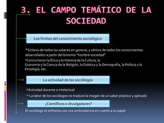 Los límites del conocimiento sociológico
*Síntesis de todos los saberes en general, y vértice de todos los conocimientos
desarrollados a partir del binomio "hombre-sociedad"
*Concurrieron la Ética y la Historia de la Cultura, la

Economía y la Ciencia de la Religión, la Estética y la Demografía, la Política y la
Etnología, etc.

*

La actividad de los sociólogos

*Actividad docente e intelectual
* La labor de los sociólogos no traduce la imagen de un saber práctico y aplicado

¿Científicos o divulgadores?
El sociólogo se enfrenta con una ambivalencia en cuanto a su papel

 