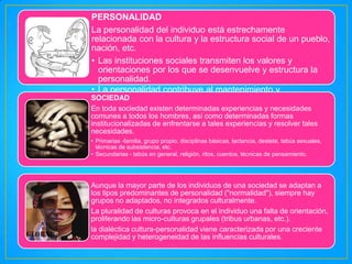 PERSONALIDAD
La personalidad del individuo está estrechamente
relacionada con la cultura y la estructura social de un pueblo,
nación, etc.
• Las instituciones sociales transmiten los valores y
orientaciones por los que se desenvuelve y estructura la
personalidad.
• La personalidad contribuye al mantenimiento y
SOCIEDAD
funcionamiento de los sistemas sociales, a la vez que
determina sus características.
En toda sociedad existen determinadas experiencias y necesidades
comunes a todos los hombres, así como determinadas formas
institucionalizadas de enfrentarse a tales experiencias y resolver tales
necesidades.
• Primarias -familia, grupo propio, disciplinas básicas, lactancia, destete, tabús sexuales,
técnicas de subsistencia, etc.
• Secundarias - tabús en general, religión, ritos, cuentos, técnicas de pensamiento.

Aunque la mayor parte de los individuos de una sociedad se adaptan a
los tipos predominantes de personalidad ("normalidad"), siempre hay
grupos no adaptados, no integrados culturalmente.
La pluralidad de culturas provoca en el individuo una falta de orientación,
proliferando las micro-culturas grupales (tribus urbanas, etc.).
la dialéctica cultura-personalidad viene caracterizada por una creciente
complejidad y heterogeneidad de las influencias culturales.

 