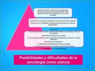 Bertrand Russell: "toda ciencia exacta está
dominada por la idea de aproximación. Toda
medida científica se da siempre con un error
probable

Horkheimer, los procesos sociales no son productos de la libertad
humana, sino "resultantes naturales del ciego actuar de fuerzas
antagónicas",
Objeciones
1.- El comportamiento humano cambia demasiado de un período a otro, no
permitiendo
predicciones científicas y exactas.
2.- El comportamiento humano lo estudian observadores humanos, y éstos
deforman
los hechos que observan.
3.- Dificultad de interpretación de los resultados.
4.- Carácter aproximativo y no exacto de los conocimientos.
5.- Resistencia a la medida (Piaget).

Posibilidades y dificultades de la
sociología como ciencia

 