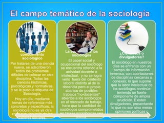 Los límites del
conocimiento
sociológico
Por tratarse de una ciencia
nueva, se adscribieron
todos los problemas
difíciles de colocar en otra
disciplina. Todas las
ciencias históricas,
psicológicas y normativas,
y se le puso la etiqueta de
Sociología.
Hoy en día, mediante
temas de referencia más
concretos y específicos, la
sociología no es ya otra
cosa que uno más de los
saberes sociales.

La actividad de los
sociólogos
El papel social y
ocupacional del sociólogo
se encuentra referido a la
actividad docente e
intelectual, y no se logra
verlo fuera del contexto
laboral distinto al de la
docencia pero el propio
abanico de posibles
trabajos "no-docentes"
abiertos a los sociólogos
en el mercado de trabajo,
hace que la cantidad de
sociólogos comprometidos
en tareas sociológicas sea
ínfima.

¿Científicos o
divulgadores?
El sociólogo en nuestros
días se enfrenta con un
campo de información
inmensa, con aportaciones
de disciplinas cercanas o
conexas; lo que supone
que la labor intelectual de
los sociólogos continúe
teniendo un fuerte
componente de amplia
erudición. Existen
divulgadores, presentando
lo que no son sino meras
opiniones políticas o
juicios valorativos.

 