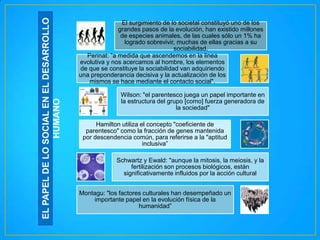 EL PAPEL DE LO SOCIAL EN EL DESARROLLO
HUMANO

El surgimiento de lo societal constituyó uno de los
grandes pasos de la evolución, han existido millones
de especies animales, de las cuales sólo un 1% ha
logrado sobrevivir, muchas de ellas gracias a su
sociabilidad.
Perinat: "a medida que ascendemos en la linea
evolutiva y nos acercamos al hombre, los elementos
de que se constituye la sociabilidad van adquiriendo
una preponderancia decisiva y la actualización de los
mismos se hace mediante el contacto social".
Wilson: "el parentesco juega un papel importante en
la estructura del grupo [como] fuerza generadora de
la sociedad"
Hamilton utiliza el concepto "coeficiente de
parentesco" como la fracción de genes mantenida
por descendencia común, para referirse a la "aptitud
inclusiva”
Schwartz y Ewald: "aunque la mitosis, la meiosis, y la
fertilización son procesos biológicos, están
significativamente influidos por la acción cultural
Montagu: "los factores culturales han desempeñado un
importante papel en la evolución física de la
humanidad”

 