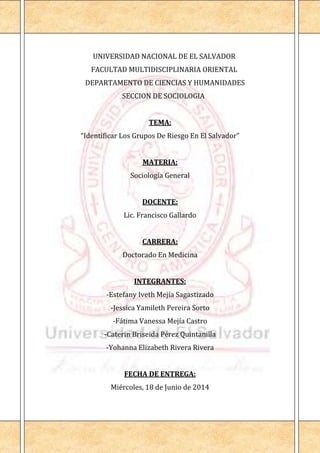 UNIVERSIDAD NACIONAL DE EL SALVADOR
FACULTAD MULTIDISCIPLINARIA ORIENTAL
DEPARTAMENTO DE CIENCIAS Y HUMANIDADES
SECCION DE SOCIOLOGIA
TEMA:
“Identificar Los Grupos De Riesgo En El Salvador”
MATERIA:
Sociología General
DOCENTE:
Lic. Francisco Gallardo
CARRERA:
Doctorado En Medicina
INTEGRANTES:
-Estefany Iveth Mejía Sagastizado
-Jessica Yamileth Pereira Sorto
-Fátima Vanessa Mejía Castro
-Caterin Briseida Pérez Quintanilla
-Yohanna Elizabeth Rivera Rivera
FECHA DE ENTREGA:
Miércoles, 18 de Junio de 2014
 