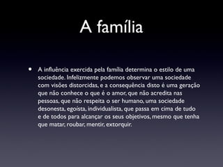 A família

•   A influência exercida pela família determina o estilo de uma
    sociedade. Infelizmente podemos observar uma sociedade
    com visões distorcidas, e a consequência disto é uma geração
    que não conhece o que é o amor, que não acredita nas
    pessoas, que não respeita o ser humano, uma sociedade
    desonesta, egoísta, individualista, que passa em cima de tudo
    e de todos para alcançar os seus objetivos, mesmo que tenha
    que matar, roubar, mentir, extorquir.
 
