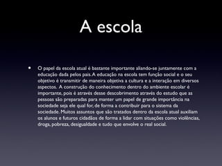 A escola

•   O papel da escola atual é bastante importante aliando-se juntamente com a
    educação dada pelos pais. A educação na escola tem função social e o seu
    objetivo é transmitir de maneira objetiva a cultura e a interação em diversos
    aspectos. A construção do conhecimento dentro do ambiente escolar é
    importante, pois é através desse descobrimento através do estudo que as
    pessoas são preparadas para manter um papel de grande importância na
    sociedade seja ele qual for, de forma a contribuir para o sistema da
    sociedade. Muitos assuntos que são tratados dentro da escola atual auxiliam
    os alunos e futuros cidadãos de forma a lidar com situações como violências,
    droga, pobreza, desigualdade e tudo que envolve o real social.
 