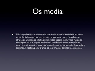 Os media

•   Não se pode negar a importância dos media na actual sociedade e a prova
    da evolução humana que ela representa, fazendo o mundo interligar-se
    através de um simples "click", onde notícias podem chegar mais rápido ao
    estrangeiro do que a quem está ao seu lado. Porém, como em qualquer
    outro investimento, é o lucro que a mantém ou, no vocabulário dos media, a
    audiência. E neste aspecto é onde os seus maiores defeitos são expostos.
 