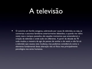 A televisão

•   O convívio em família estagnou, sobretudo por causa da televisão, ou seja, as
    conversas e assuntos familiares anteriormente debatidos, e quando me refiro
    neste caso a tempos passados, são aqueles momentos que antecederam a
    criação da televisão e onde tudo era diferente. A partir da década de 70
    tudo mudou, a maneira de agir, de pensar, de sonhar e de vestir, e não foi só
    a televisão que causou esta mudança, mas podemos considera-la como o
    elemento fundamental desta alteração não só física mas principalmente
    psicológica nos seres humanos.
 