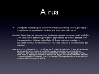 A rua
•    O desporto é essencial para o desenvolvimento saudável das pessoas, pois reduz a
     probabilidade de aparecimento de doenças e ajuda na inclusão social.

A prática desportiva é de extrema importância para qualquer pessoa, em todas as idades.
    Com a sua prática constante, pode servir de prevenção de diversas doenças como
    doenças cardíacas, diabetes e obesidade. O desporto aumenta também a
    capacidade mental, o fortalecimento dos músculos e retarda o envelhecimento dos
    indivíduos.
Neste aspecto, o desporto traz benefícios incalculáveis à sociedade: tira os adolescentes
    da rua, ajuda na prevenção e combate à droga. Assim, temos menos delitos
    realizados por menores e consequentemente há melhoria na segurança pública.
    Além disso, o desporto aumenta o espírito de equipa, disciplina e respeito. Estudos
    comprovaram cientificamente que as actividades físicas desenvolvem a auto-estima
    e o desenvolvimento no trabalho.
 