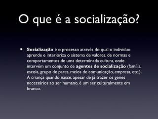 O que é a socialização?

•   Socialização é o processo através do qual o indivíduo
    aprende e interioriza o sistema de valores, de normas e
    comportamentos de uma determinada cultura, onde
    intervém um conjunto de agentes de socialização (família,
    escola, grupo de pares, meios de comunicação, empresa, etc.).
    A criança quando nasce, apesar de já trazer os genes
    necessários ao ser humano, é um ser culturalmente em
    branco.
 